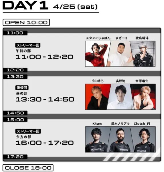 DAY1 4/25（土） OPEN 10:00 ／ 11:00-12:20 ストリーマー回 午前の部 スタンミじゃぱん・まぎー3・歌広場淳 ／ 13:30-14:50 俳優回 昼の部 丘山晴己・高野洸・木原瑠生 ／ 16:00-17:20 ストリーマー回 夕方の部 K4sen・鈴木ノリアキ・Clutch_Fi ／ CLOSE 18:00
