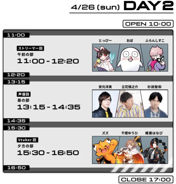 DAY2 4/26（日） OPEN 10:00 ／ 11:00-12:20 ストリーマー回 午前の部 とっぴー・おぼ・ふらんしすこ ／ 13:15-14:35 俳優回 昼の部 安元洋貴・立花誠之介・杉田智和 ／ 15:30-16:50 Vtuber回 夕方の部 ズズ・千国ゆうひ・蝉星はねび ／ CLOSE 17:00