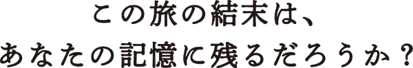 この旅の結末は、あなたの記憶に残るだろうか？
