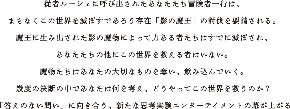 従者ルーシェに呼び出されたあなたたち冒険者一行は、まもなくこの世界を滅ぼすであろう存在「影の魔王」の討伐を要請される。魔王に生み出された影の魔物によって力ある者たちはすでに滅ぼされ、あなたたちの他にこの世界を救える者はいない。魔物たちはあなたの大切なものを奪い、飲み込んでいく。幾度の決断の中であなたは何を考え、どうやってこの世界を救うのか？「答えのない問い」に向き合う、新たな思考実験エンターテイメントの幕が上がる