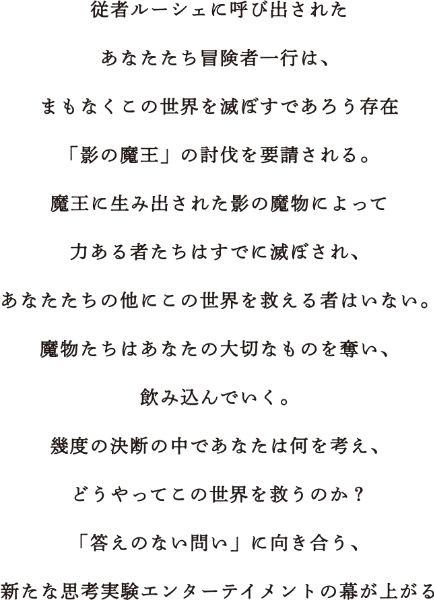 従者ルーシェに呼び出されたあなたたち冒険者一行は、まもなくこの世界を滅ぼすであろう存在「影の魔王」の討伐を要請される。魔王に生み出された影の魔物によって力ある者たちはすでに滅ぼされ、あなたたちの他にこの世界を救える者はいない。魔物たちはあなたの大切なものを奪い、飲み込んでいく。幾度の決断の中であなたは何を考え、どうやってこの世界を救うのか？「答えのない問い」に向き合う、新たな思考実験エンターテイメントの幕が上がる