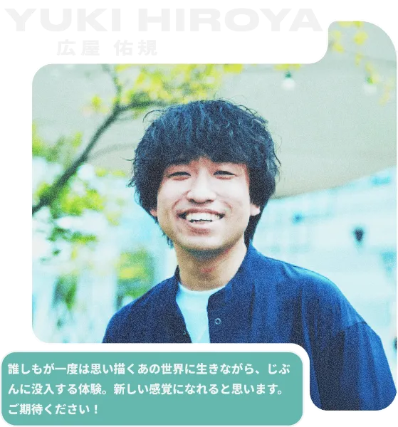 YUKI HIROYA 広屋 佑規／誰しもが一度は思い描くあの世界に生きながら、じぶんに没入する体験。新しい感覚になれると思います。ご期待ください！